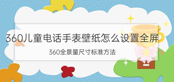 360儿童电话手表壁纸怎么设置全屏 360全景量尺寸标准方法？